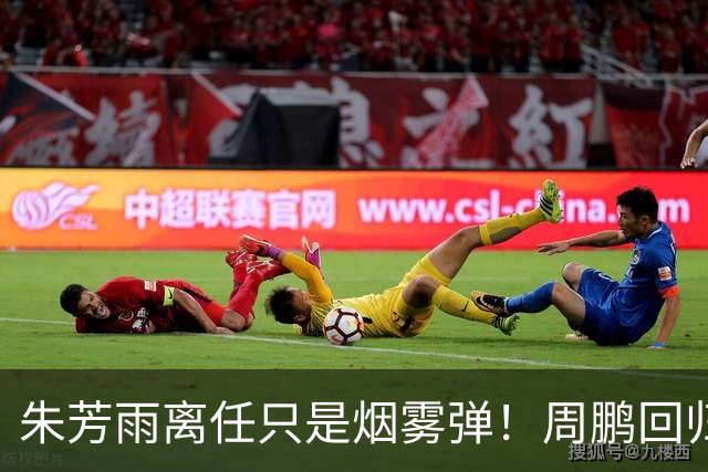 朱芳雨离任只是烟雾弹！周鹏回归不值一提，广东隐秘交易才是王炸